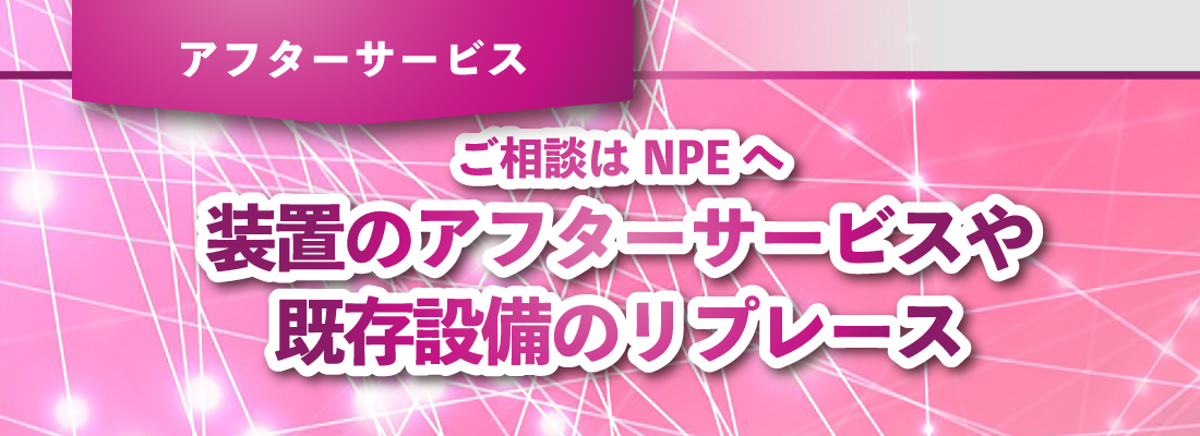 ご相談はNPEへ 装置のアフターサービスや既存設備のリプレース